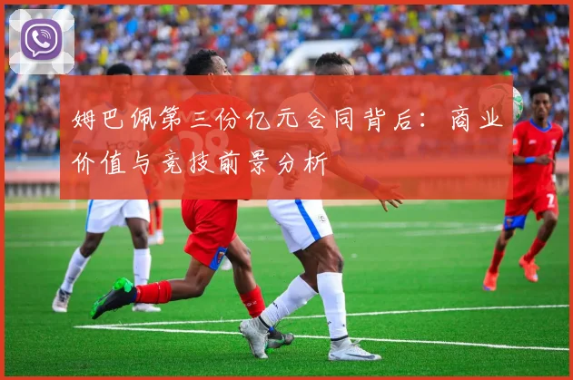 姆巴佩第三份亿元合同背后：商业价值与竞技前景分析