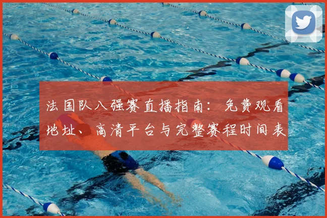 法国队八强赛直播指南:免费观看地址、高清平台与完整赛程时间表