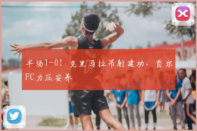 半场1-0!克里马拉吊射建功,首尔FC力压安养