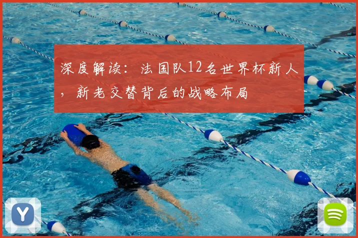 深度解读:法国队12名世界杯新人,新老交替背后的战略布局