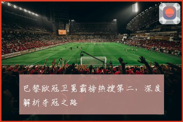 巴黎欧冠卫冕霸榜热搜第二，深度解析夺冠之路