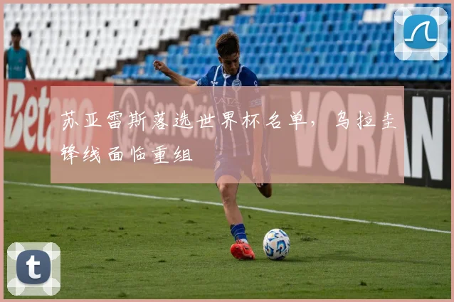 苏亚雷斯落选世界杯名单,乌拉圭锋线面临重组