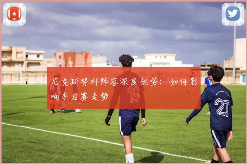 尼克斯替补阵容深度优势:如何影响季后赛走势