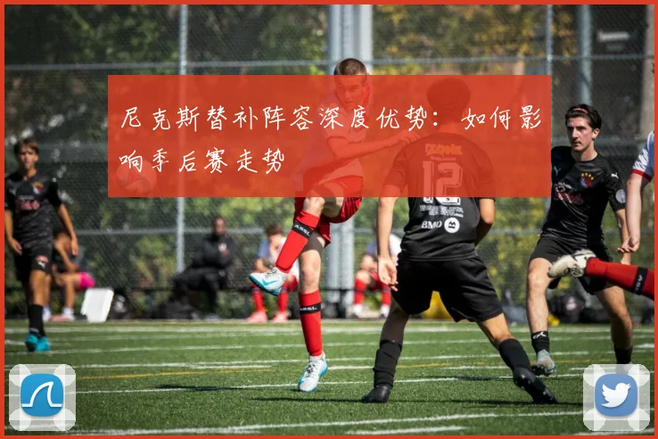 尼克斯替补阵容深度优势：如何影响季后赛走势