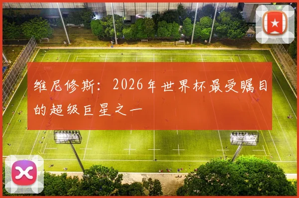 维尼修斯:2026年世界杯最受瞩目的超级巨星之一