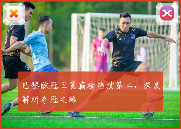 巴黎欧冠卫冕霸榜热搜第二，深度解析夺冠之路