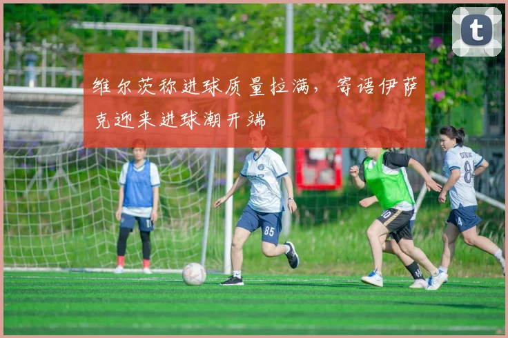 维尔茨称进球质量拉满，寄语伊萨克迎来进球潮开端
